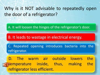 Why is it NOT advisable to repeatedly open
the door of a refrigerator?
A. It will loosen the hinges of the refrigerator’s door.
B. It leads to wastage in electrical energy.
C. Repeated opening introduces bacteria into the
refrigerator.
D. The warm air outside lowers the
temperature inside, thus, making the
refrigerator less efficient.
 