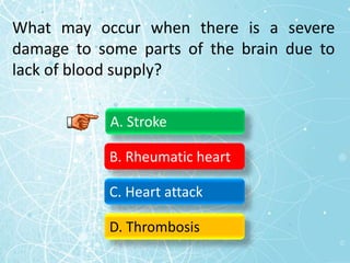 What may occur when there is a severe
damage to some parts of the brain due to
lack of blood supply?
A. Stroke
B. Rheumatic heart
C. Heart attack
D. Thrombosis
 
