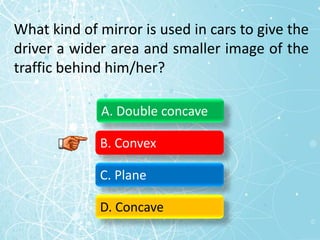 What kind of mirror is used in cars to give the
driver a wider area and smaller image of the
traffic behind him/her?
A. Double concave
B. Convex
C. Plane
D. Concave
 
