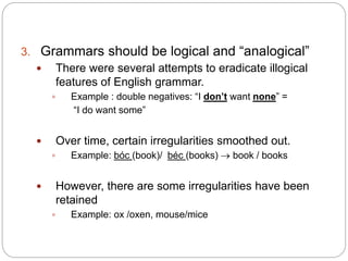 3. Grammars should be logical and “analogical”
 There were several attempts to eradicate illogical
features of English grammar.
 Example : double negatives: “I don’t want none” =
“I do want some”
 Over time, certain irregularities smoothed out.
 Example: bóc (book)/ béc (books)  book / books
 However, there are some irregularities have been
retained
 Example: ox /oxen, mouse/mice
 