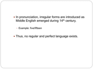  In pronunciation, irregular forms are introduced as
Middle English emerged during 14th century.
 Example: five/fifteen
 Thus, no regular and perfect language exists.
 