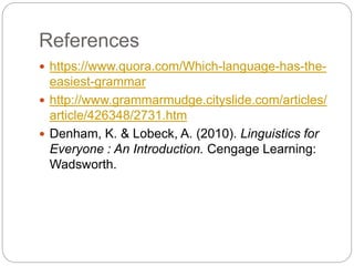 References
 https://www.quora.com/Which-language-has-the-
easiest-grammar
 http://www.grammarmudge.cityslide.com/articles/
article/426348/2731.htm
 Denham, K. & Lobeck, A. (2010). Linguistics for
Everyone : An Introduction. Cengage Learning:
Wadsworth.
 
