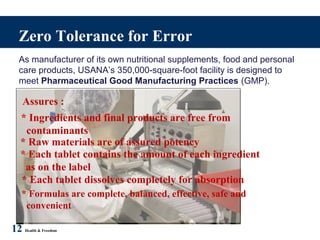 Zero Tolerance for Error
As manufacturer of its own nutritional supplements, food and personal
care products, USANA’s 350,000-square-foot facility is designed to
meet Pharmaceutical Good Manufacturing Practices (GMP).
* Formulas are complete, balanced, effective, safe and
convenient
12 Health & Freedom
Assures :
* Ingredients and final products are free from
contaminants
* Raw materials are of assured potency
* Each tablet contains the amount of each ingredient
as on the label
* Each tablet dissolves completely for absorption
 