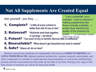 Not All Supplements Are Created Equal
Ask yourself , are they .....
1. Complete? “a little of every nutrient is
better then lots of one or two”
2. Balanced? “Nutrients work best together,
in synergy – not alone”
3. Potent? “Too much of any is harmful. But too little is ineffective”
4. Bioavailable? “What doesn’t get absorbed and used is wasted”
5. Safe? “Above all, do no harm”
8 Health & Freedom
Medical research has established an indisputable link between GOOD NUTRITION and
LONG-TERM HEALTH. Optimal nutrition includes the vitamins, minerals, antioxidants, and
other compounds we consume in small amounts (micronutrients), as well as the carbohydrates,
proteins and fats (macronutrients) that make up the bulk of our food. During every stage of life,
both classes of nutrients are critical for long-term health.
“I am a scientist, not a
marketer. I had no interest in
making supplements like
those currently available... I
would never sacrifice the
quality of the products for
profits...” - Dr. Myron Wentz , Founded
USANA Health Sciences
 