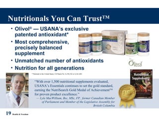 “With over 1,500 nutritional supplements evaluated,
USANA’s Essentials continues to set the gold standard,
earning the NutriSearch Gold Medal of AchievementTM
for proven product excellence.”
— Lyle MacWilliam, Bsc, MSc, FP, former Canadian Member
of Parliament and Member of the Legislative Assembly for
British Columbia
Nutritionals You Can TrustTM
19 Health & Freedom
* Patented in the United States, US Patent No. 6,358,542 or 6,361,803
• Olivol®
— USANA’s exclusive
patented antioxidant*
• Most comprehensive,
precisely balanced
supplement
• Unmatched number of antioxidants
• Nutrition for all generations
 