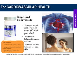 For CARDIOVASCULAR HEALTH
Why Proflavanol ®
 Exceptional-quality grape seed extract
 Synergistically combined with highly bio-
available vitamin C
 Clinically proven to promote sound
cardiovascular health
Grape-Seed
Bioflavonoids
•
Promote sound
cardiovascular
health [French
paradox]
•
Maintain a
balanced immune
function
•
Promote healthy,
younger looking
skin.
cardiovascular
There are NO APPROVED THERAPEUTIC CLAIMS for UHS Essential Health Philippines, Inc. nutritional supplements in the Philippines.
 