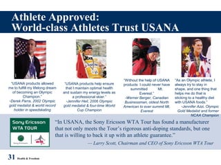 Athlete Approved:
World-class Athletes Trust USANA
31 Health & Freedom
“In USANA, the Sony Ericsson WTA Tour has found a manufacturer
that not only meets the Tour’s rigorous anti-doping standards, but one
that is willing to back it up with an athlete guarantee.”
— Larry Scott, Chairman and CEO of Sony Ericsson WTA Tour
“USANA products allowed
me to fulfill my lifelong dream
of becoming an Olympic
Champion.”
-Derek Parra, 2002 Olympic
gold medalist & world record
holder in speedskating
“USANA products help ensure
that I maintain optimal health
and sustain my energy levels as
a professional skier.”
-Jennifer Heil, 2006 Olympic
gold medalist & four-time World
Cup Champion
“Without the help of USANA
products I could never have
summitted Mt.
Everest.”
-Werner Berger, Canadian
Businessman, oldest North
American to ever summit Mt.
Everest
“As an Olympic athlete, I
always try to stay in
shape, and one thing that
helps me do that is
sticking to a healthy diet
with USANA foods.”
-Jennifer Azzi, Olympic
Gold Medalist and former
NCAA Champion
 