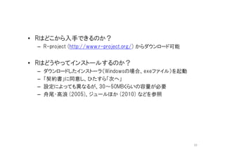 • Rはどこから入手できるのか？
 – R-project (http://www.r-project.org/) からダウンロード可能


• Rはどうやってインストールするのか？
 –   ダウンロードしたインストーラ（Windowsの場合、exeファイル）を起動
 –   「契約書」に同意し、ひたすら「次へ」
 –   設定によっても異なるが、30～50MBくらいの容量が必要
 –   舟尾・高浪 (2005)、ジュールほか (2010) などを参照




                                                      10
 