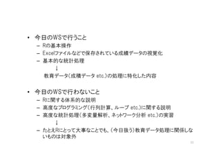 • 今日のWSで行うこと
 – Rの基本操作
 – Excelファイルなどで保存されている成績データの視覚化
 – 基本的な統計処理
        ↓
   教育データ（成積データ etc.）の処理に特化した内容


• 今日のWSで行わないこと
 – Rに関する体系的な説明
 – 高度なプログラミング（行列計算、ループ etc.）に関する説明
 – 高度な統計処理（多変量解析、ネットワーク分析 etc.）の実習
      ↓
 – たとえRにとって大事なことでも、（今日扱う）教育データ処理に関係しな
   いものは対象外
                                    11
 