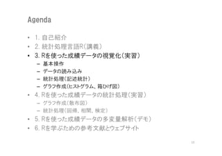 Agenda

• 1. 自己紹介
• 2. 統計処理言語R（講義）
• 3. Rを使った成績データの視覚化（実習）
  –   基本操作
  –   データの読み込み
  –   統計処理（記述統計）
  –   グラフ作成（ヒストグラム、箱ひげ図）
• 4. Rを使った成績データの統計処理（実習）
  – グラフ作成（散布図）
  – 統計処理（回帰、相関、検定）
• 5. Rを使った成績データの多変量解析（デモ）
• 6. Rを学ぶための参考文献とウェブサイト

                            13
 