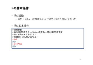 Rの基本操作

• Rの起動
  – スタートメニューのプログラム（or デスクトップのアイコン）をクリック


• Rの基本操作
# 四則計算
# 命令（赤字）を入力し、「Enter」を押すと、答え（青字）を返す
# 全て半角で入力すること！
# 行頭の > は入力しないこと！
> 1+2
[1] 3
> (2+3)*4/5
[1] 4




                                          14
 