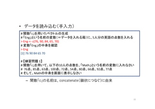 • データを読み込む（手入力）
# 関数「c」を用いたベクトルの生成
# 「Eng」という名前の変数（＝データを入れる箱）に、5人分の英語の点数を入れる
> Eng <- c(76, 90, 84, 65, 70)
# 変数「Eng」の中身を確認
> Eng
[1] 76 90 84 65 70

# 【練習問題 1】
# 関数「c」を用いて、以下の10人の点数を、「Math」という名前の変数に入れなさい
# 76点、85点、63点、100点、72点、54点、80点、66点、92点、77点
# そして、Mathの中身を画面に表示しなさい

 – 関数「c」の名前は、concatenate（鎖状につなぐ）に由来




                                            15
 