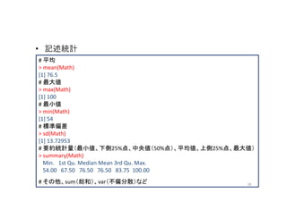 • 記述統計
# 平均
> mean(Math)
[1] 76.5
# 最大値
> max(Math)
[1] 100
# 最小値
> min(Math)
[1] 54
# 標準偏差
> sd(Math)
[1] 13.72953
# 要約統計量（最小値、下側25%点、中央値（50%点）、平均値、上側25%点、最大値）
> summary(Math)
  Min. 1st Qu. Median Mean 3rd Qu. Max.
  54.00 67.50 76.50 76.50 83.75 100.00
# その他、sum（総和）、var（不偏分散）など                 16
 