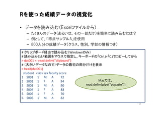Rを使った成績データの視覚化

• データを読み込む（Excelファイルから）
  – たくさんのデータ（あるいは、その一部だけ）を簡単に読み込むには？
  – 例として、「得点サンプルA」を使用
  – 800人分の成績データ（クラス、性別、学部の情報つき）

# クリップボード経由で読み込む（Windowsのみ）
# 読み込みたい範囲をマウスで指定し、キーボードの「Ctrl」+「C」でコピーしてから
> dat001 <- read.delim("clipboard")
# （大きいデータなので）データの最初の部分だけを表示
> head(dat001)
 student class sex faculty score
1 S001 1 M A                72
2 S002 1 F           A      94               Macでは、
3 S003 1 M A                90      read.delim(pipe(“pbpaste”))
4 S004 1 F           A      88
5 S005 1 F           A      70
6 S006 1 M A                82
                                                                  17
 