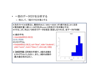 • 一部のデータだけを分析する
   – 例として、1組だけを対象とする

# 元のファイルを見ると、最初の28人（ S001～S028 ）が1組であることに注目
# 要約統計量（1組 (1～28行目)のscore (5列目)だけを対象とする）
# Rでは、[行, 列]という形式でデータを指定（指定しなければ、全データが対象）

# 1組の平均
> mean(dat001[1:28,5])
[1] 81.39286
# ヒストグラム
> hist(dat001[1:28,5], col="blue", xlab="students",
  ylab="score", main="Class 1", xlim=c(0, 100))

# 【練習問題 2】同様の手順で、2組の点数を
 ヒストグラムにしなさい。また、2組の点数の
 最大値を求めなさい。

                                                      19
 