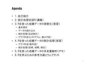 Agenda

• 1. 自己紹介
• 2. 統計処理言語R（講義）
• 3. Rを使った成績データの視覚化（実習）
  –   基本操作
  –   データの読み込み
  –   統計処理（記述統計）
  –   グラフ作成（ヒストグラム、箱ひげ図）
• 4. Rを使った成績データの統計処理（実習）
  – グラフ作成（散布図）
  – 統計処理（回帰、相関、検定）
• 5. Rを使った成績データの多変量解析（デモ）
• 6. Rを学ぶための参考文献とウェブサイト

                            2
 