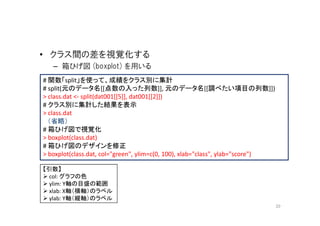 • クラス間の差を視覚化する
   – 箱ひげ図 (boxplot) を用いる
# 関数「split」を使って、成績をクラス別に集計
# split(元のデータ名[[点数の入った列数]], 元のデータ名[[調べたい項目の列数]])
> class.dat <- split(dat001[[5]], dat001[[2]])
# クラス別に集計した結果を表示
> class.dat
  （省略）
# 箱ひげ図で視覚化
> boxplot(class.dat)
# 箱ひげ図のデザインを修正
> boxplot(class.dat, col="green", ylim=c(0, 100), xlab="class", ylab="score")

【引数】
  col: グラフの色
  ylim: Y軸の目盛の範囲
  xlab: X軸（横軸）のラベル
  ylab: Y軸（縦軸）のラベル
                                                                                20
 