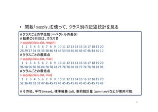 • 関数「sapply」を使って、クラス別の記述統計を見る
# クラスごとの学生数（＝ベクトルの長さ）
# 結果の1行目は、クラス名
> sapply(class.dat, length)
 1 2 3 4 5 6 7 8 9 10 11 12 13 14 15 16 17 18 19 20
28 29 27 34 34 36 38 46 44 46 53 54 46 46 46 47 46 44 46 10
# クラスごとの最高点
> sapply(class.dat, max)
 1 2 3 4 5 6 7 8 9 10 11 12 13 14 15 16 17 18 19 20
96 98 96 96 96 84 78 78 78 78 78 78 78 78 77 78 78 78 78 98
# クラスごとの最低点
> sapply(class.dat, min)
 1 2 3 4 5 6 7 8 9 10 11 12 13 14 15 16 17 18 19 20
52 36 48 32 32 47 46 45 45 45 45 45 45 45 45 45 45 45 45 48

# その他、平均 (mean)、標準偏差 (sd)、要約統計量 (summary) などが使用可能


                                                              24
 