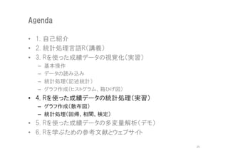 Agenda

• 1. 自己紹介
• 2. 統計処理言語R（講義）
• 3. Rを使った成績データの視覚化（実習）
  –   基本操作
  –   データの読み込み
  –   統計処理（記述統計）
  –   グラフ作成（ヒストグラム、箱ひげ図）
• 4. Rを使った成績データの統計処理（実習）
  – グラフ作成（散布図）
  – 統計処理（回帰、相関、検定）
• 5. Rを使った成績データの多変量解析（デモ）
• 6. Rを学ぶための参考文献とウェブサイト

                            25
 