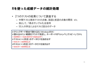 Rを使った成績データの統計処理

• 2つのテストの結果について調査する
  – 中間テストと期末テストの点数、国語と英語の点数の関係 etc.
  – 例として、「得点サンプルB」を使用
  – 50人の学生によるテスト2回分のデータ

# クリップボード経由で読み込む（Windowsのみ）
# 読み込みたい範囲をマウスで指定し、キーボードの「Ctrl」+「C」でコピーしてから
> dat002 <- read.delim("clipboard")
# テストA（＝2列目）のデータだけを抜き出す
> test.A <- dat002[,2]
#テストB（＝3列目）のデータだけを抜き出す
> test.B <- dat002[,3]




                                              26
 