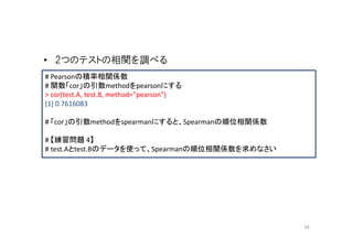 • 2つのテストの相関を調べる
# Pearsonの積率相関係数
# 関数「cor」の引数methodをpearsonにする
> cor(test.A, test.B, method="pearson")
[1] 0.7616083

# 「cor」の引数methodをspearmanにすると、Spearmanの順位相関係数

# 【練習問題 4】
# test.Aとtest.Bのデータを使って、Spearmanの順位相関係数を求めなさい




                                                28
 