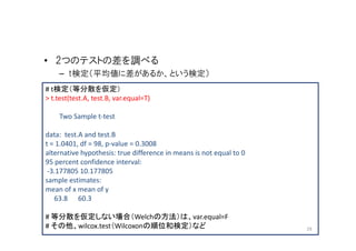 • 2つのテストの差を調べる
    – t検定（平均値に差があるか、という検定）
# t検定（等分散を仮定）
> t.test(test.A, test.B, var.equal=T)

    Two Sample t-test

data: test.A and test.B
t = 1.0401, df = 98, p-value = 0.3008
alternative hypothesis: true difference in means is not equal to 0
95 percent confidence interval:
 -3.177805 10.177805
sample estimates:
mean of x mean of y
   63.8 60.3

# 等分散を仮定しない場合（Welchの方法）は、var.equal=F
# その他、wilcox.test（Wilcoxonの順位和検定）など                                  29
 