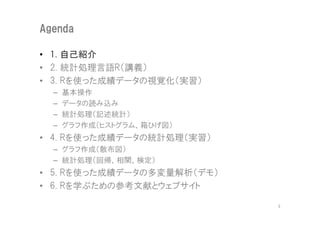 Agenda

• 1. 自己紹介
• 2. 統計処理言語R（講義）
• 3. Rを使った成績データの視覚化（実習）
  –   基本操作
  –   データの読み込み
  –   統計処理（記述統計）
  –   グラフ作成（ヒストグラム、箱ひげ図）
• 4. Rを使った成績データの統計処理（実習）
  – グラフ作成（散布図）
  – 統計処理（回帰、相関、検定）
• 5. Rを使った成績データの多変量解析（デモ）
• 6. Rを学ぶための参考文献とウェブサイト

                            3
 