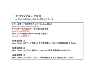 • 「得点サンプルC」で復習
   – 30人の学生によるテスト2回分のデータ

# クリップボード経由で読み込む（Windowsのみ）
> dat003 <- read.delim("clipboard")
# テストC（＝2列目）のデータだけを抜き出す
> test.C <- dat003[,2]
#テストD（＝3列目）のデータだけを抜き出す
> test.D <- dat003[,3]

# 【練習問題 5】
# test.Cとtest.Dのデータを使って散布図を描き、その上に回帰直線を引きなさい

# 【練習問題 6】
# test.Cとtest.Dのデータを使って、Pearsonの積率相関係数を求めなさい

# 【練習問題 7】
# test.Cとtest.Dのデータに対して、（等分散を仮定する）t検定を実行しなさい
                                               30
 