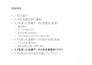 Agenda

• 1. 自己紹介
• 2. 統計処理言語R（講義）
• 3. Rを使った成績データの視覚化（実習）
  –   基本操作
  –   データの読み込み
  –   統計処理（記述統計）
  –   グラフ作成（ヒストグラム、箱ひげ図）
• 4. Rを使った成績データの統計処理（実習）
  – グラフ作成（散布図）
  – 統計処理（回帰、相関、検定）
• 5. Rを使った成績データの多変量解析（デモ）
• 6. Rを学ぶための参考文献とウェブサイト

                            31
 