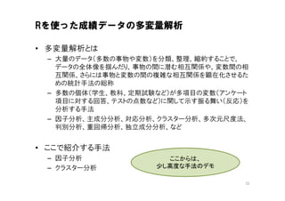 Rを使った成績データの多変量解析

• 多変量解析とは
 – 大量のデータ（多数の事物や変数）を分類、整理、縮約することで、
   データの全体像を掴んだり、事物の間に潜む相互関係や、変数間の相
   互関係、さらには事物と変数の間の複雑な相互関係を顕在化させるた
   めの統計手法の総称
 – 多数の個体（学生、教科、定期試験など）が多項目の変数（アンケート
   項目に対する回答、テストの点数など）に関して示す振る舞い（反応）を
   分析する手法
 – 因子分析、主成分分析、対応分析、クラスター分析、多次元尺度法、
   判別分析、重回帰分析、独立成分分析、など


• ここで紹介する手法
 – 因子分析              ここからは、
 – クラスター分析         少し高度な手法のデモ

                                   32
 