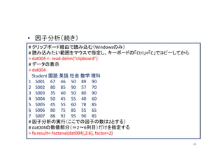 • 因子分析（続き）
# クリップボード経由で読み込む（Windowsのみ）
# 読み込みたい範囲をマウスで指定し、キーボードの「Ctrl」+「C」でコピーしてから
> dat004 <- read.delim("clipboard")
# データの表示
> dat004
  Student 国語 英語 社会 数学 理科
1 S001 67 46 50 89 90
2 S002 80 85 90 57 70
3 S003 35 40 50 80 90
4 S004 50 45 55 40 60
5 S005 45 55 60 78 85
6 S006 80 75 85 55 65
7 S007 88 92 95 90 85
# 因子分析の実行（ここでの因子の数は2とする）
# dat004の数値部分（＝2～6列目）だけを指定する
> fa.result<-factanal(dat004[,2:6], factor=2)

                                                34
 