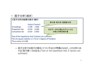 • 因子分析（続き）
# 因子分析の結果の表示（続き）
                                                寄与度・寄与率・累積寄与率
                    Factor1 Factor2
SS loadings         2.768 1.946
Proportion Var      0.554 0.389               元のデータの分散とモデルによる
Cumulative Var      0.554 0.943                  分散との検定統計量

Test of the hypothesis that 2 factors are sufficient.
The chi square statistic is 1.73 on 1 degree of freedom.
The p-value is 0.188


    – 因子分析では因子の数をいくつにするかが問題となるが、この分析にお
      ける「因子数＝2は妥当」(Test of the hypothesis that 2 factors are
      sufficient)

                                                                36
 
