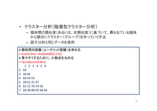 • クラスター分析（階層型クラスター分析）
   – 個体間の類似度（あるいは、非類似度）に基づいて、最も似ている個体
     から順次にクラスター（グループ）を作っていく手法
   – 因子分析と同じデータを使用
# 個体間の距離（ユークリッド距離）を求める
> euclid.dist<-dist(dat004[,2:6])
# 見やすくするために、小数点を丸める
> round(euclid.dist)
    1 2 3 4 5 6
2 69
3 34 81
4 60 64 53
5 28 61 21 47
6 63 12 76 54 56
7 68 38 88 92 68 46


                                    39
 