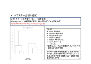 • クラスター分析（続き）
# クラスター分析の実行（ウォード法を使用）
# 「hang=-1」は、省略可能（若干、樹木図のデザインが変わる）
> plot(hclust(euclid.dist, "ward"), hang=-1)

                               【引数】
                                 single: 最近隣法
                                 complete: 最遠隣法
                                 average: 群平均法
                                 centroid: 重心法
                                 median: メディアン法
                                  ward: ウォード法
                                    etc. etc.
                               * 距離も、ユークリッド距離以外に、キャンベラ
                                 距離なども使用可能

                               クラスター分析の結果を見ると、左側のクラス
                               ター (7, 2, 6) と右側のクラスター (4, 1, 3, 5) は、
                               先ほどの因子分析の結果における横軸の位
                               置と対応している                            40
 