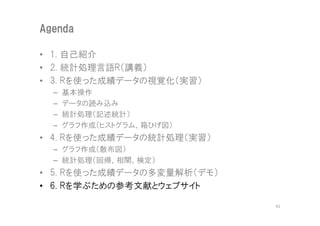 Agenda

• 1. 自己紹介
• 2. 統計処理言語R（講義）
• 3. Rを使った成績データの視覚化（実習）
  –   基本操作
  –   データの読み込み
  –   統計処理（記述統計）
  –   グラフ作成（ヒストグラム、箱ひげ図）
• 4. Rを使った成績データの統計処理（実習）
  – グラフ作成（散布図）
  – 統計処理（回帰、相関、検定）
• 5. Rを使った成績データの多変量解析（デモ）
• 6. Rを学ぶための参考文献とウェブサイト

                            41
 