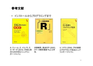 参考文献

 • インストールからプログラミングまで




A. ジュール、E. イエノウ、E.    舟尾暢男、高浪洋平 (2005).   U. リゲス (2006). 『Rの基礎
ミーターズ (2010). 『R初心者   『データ解析環境「R」』 工学     とプログラミング技法』シュプ
のためのABC』 シュプリン        社.                  リンガー・ジャパン.
ガー・ジャパン.


                                                             42
 