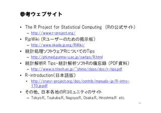 参考ウェブサイト

• The R Project for Statistical Computing （Rの公式サイト）
   – http://www.r-project.org/
• RjpWiki （Rユーザーのための掲示板）
   – http://www.okada.jp.org/RWiki/
• 統計処理ソフトウェアRについてのTips
   – http://phi.med.gunma-u.ac.jp/swtips/R.html
• 統計解析R Tips-統計解析ソフトRの備忘録 （PDF資料）
   – http://www.is.titech.ac.jp/~shimo/class/doc/r-tips.pdf
• R-introduction（日本語版）
  • http://cran.r-project.org/doc/contrib/manuals-jp/R-intro-
    170.jp.pdf
• その他、日本各地のRコミュニティのサイト
   – Tokyo.R、Tsukuba.R、Nagoya.R、Osaka.R、Hiroshma.R etc.
                                                                45
 
