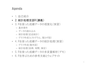 Agenda

• 1. 自己紹介
• 2. 統計処理言語R（講義）
• 3. Rを使った成績データの視覚化（実習）
  –   基本操作
  –   データの読み込み
  –   統計処理（記述統計）
  –   グラフ作成（ヒストグラム、箱ひげ図）
• 4. Rを使った成績データの統計処理（実習）
  – グラフ作成（散布図）
  – 統計処理（回帰、相関、検定）
• 5. Rを使った成績データの多変量解析（デモ）
• 6. Rを学ぶための参考文献とウェブサイト

                            7
 