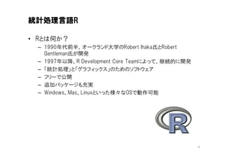 統計処理言語R

• Rとは何か？
 – 1990年代前半、オークランド大学のRobert Ihaka氏とRobert
   Gentleman氏が開発
 – 1997年以降、R Development Core Teamによって、継続的に開発
 – 「統計処理」と「グラフィックス」のためのソフトウェア
 – フリーで公開
 – 追加パッケージも充実
 – Windows、Mac、Linuxといった様々なOSで動作可能




                                                8
 