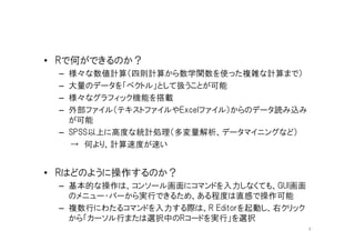 • Rで何ができるのか？
 – 様々な数値計算（四則計算から数学関数を使った複雑な計算まで）
 – 大量のデータを「ベクトル」として扱うことが可能
 – 様々なグラフィック機能を搭載
 – 外部ファイル（テキストファイルやExcelファイル）からのデータ読み込み
   が可能
 – SPSS以上に高度な統計処理（多変量解析、データマイニングなど）
   → 何より、計算速度が速い


• Rはどのように操作するのか？
 – 基本的な操作は、コンソール画面にコマンドを入力しなくても、GUI画面
   のメニュー・バーから実行できるため、ある程度は直感で操作可能
 – 複数行にわたるコマンドを入力する際は、R Editorを起動し、右クリック
   から「カーソル行または選択中のRコードを実行」を選択
                                           9
 