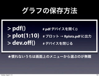 グラフの保存方法

           > pdf()         # pdf デバイスを開く()

           > plot(1:10)    # プロット → Rplots.pdf に出力

           > dev.off()     # デバイスを閉じる


            ★慣れないうちは画面上のメニューから選ぶのが無難




Tuesday, August 7, 12                                129
 