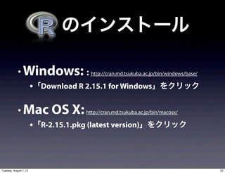   のインストール

            • Windows: : http://cran.md.tsukuba.ac.jp/bin/windows/base/
                        •「Download R 2.15.1 for Windows」をクリック

            • Mac OS X: http://cran.md.tsukuba.ac.jp/bin/macosx/
                        •「R-2.15.1.pkg (latest version)」をクリック



Tuesday, August 7, 12                                                     22
 