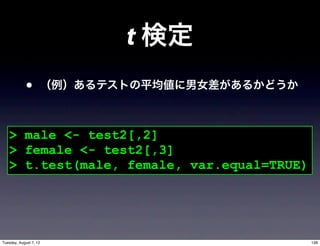 t 検定
             •          （例）あるテストの平均値に男女差があるかどうか



   > male <- test2[,2]
   > female <- test2[,3]
   > t.test(male, female, var.equal=TRUE)




Tuesday, August 7, 12                             138
 