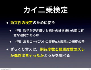カイ二乗検定
           • 独立性の検定のために使う
                 •      （例）数学が好き嫌いと統計の好き嫌いの間に有
                        意な連関があるか

                 •      （例）あるコーパス中の表現Aと表現Bの頻度の差

           • ざっくり言えば，期待度数と観測度数のズレ
                  が偶然出ちゃったかどうかを調べる


Tuesday, August 7, 12                             142
 