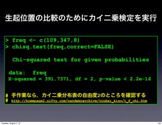 生起位置の比較のためにカイ二乗検定を実行

    > freq <- c(109,347,8)
    > chisq.test(freq,correct=FALSE)

            Chi-squared test for given probabilities

        data:           freq
       X-squared = 391.7371, df = 2, p-value < 2.2e-16


    # 手作業なら，カイ二乗分布表の自由度2のところを確認する
    # http://homepage2.nifty.com/nandemoarchive/toukei_kiso/t_F_chi.htm



Tuesday, August 7, 12                                                     144
 