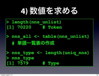 4) 数値を求める
         > length(nns_unlist)
         [1] 70220    # Token
         > nns_all <- table(nns_unlist)
           # 単語一覧表の作成

         > nns_type <- length(uniq_nns)
         > nns_type
         [1] 7579     # Type

Tuesday, August 7, 12                     155
 
