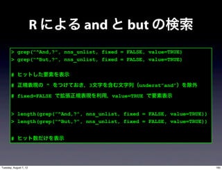 R による and と but の検索
       > grep("^And,?", nns_unlist, fixed = FALSE, value=TRUE)
       > grep("^But,?", nns_unlist, fixed = FALSE, value=TRUE)

       # ヒットした要素を表示

       # 正規表現の ^ をつけておき，3文字を含む文字列（underst”and”）を除外

       # fixed=FALSE で拡張正規表現を利用，value=TRUE で要素表示


       > length(grep("^And,?", nns_unlist, fixed = FALSE, value=TRUE))
       > length(grep("^But,?", nns_unlist, fixed = FALSE, value=TRUE))


       # ヒット数だけを表示




Tuesday, August 7, 12                                                    160
 