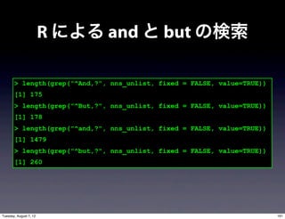 R による and と but の検索

       > length(grep("^And,?", nns_unlist, fixed = FALSE, value=TRUE))
       [1] 175
       > length(grep("^But,?", nns_unlist, fixed = FALSE, value=TRUE))
       [1] 178
       > length(grep("^and,?", nns_unlist, fixed = FALSE, value=TRUE))
       [1] 1479
       > length(grep("^but,?", nns_unlist, fixed = FALSE, value=TRUE))
       [1] 260




Tuesday, August 7, 12                                                    161
 