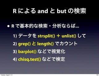 R による and と but の検索

           • R で基本的な検索・分析ならば...
                        1) データを strsplit() ＋ unlist() して
                        2) grep() と length() でカウント
                        3) barplot() などで視覚化
                        4) chisq.test() などで検定


Tuesday, August 7, 12                                      163
 