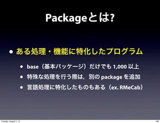 Packageとは?

        • ある処理・機能に特化したプログラム
                    •   base（基本パッケージ）だけでも 1,000 以上
                    •   特殊な処理を行う際は，別の package を追加
                    •   言語処理に特化したものもある（ex. RMeCab）




Tuesday, August 7, 12                                166
 